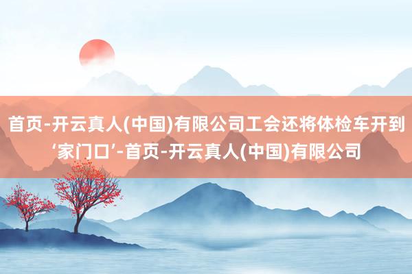 首页-开云真人(中国)有限公司工会还将体检车开到‘家门口’-首页-开云真人(中国)有限公司