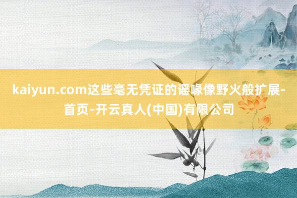 kaiyun.com这些毫无凭证的谣喙像野火般扩展-首页-开云真人(中国)有限公司