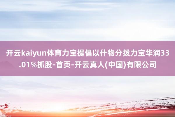 开云kaiyun体育力宝提倡以什物分拨力宝华润33.01%抓股-首页-开云真人(中国)有限公司