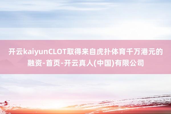 开云kaiyunCLOT取得来自虎扑体育千万港元的融资-首页-开云真人(中国)有限公司