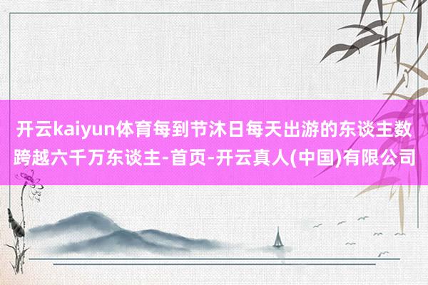开云kaiyun体育每到节沐日每天出游的东谈主数跨越六千万东谈主-首页-开云真人(中国)有限公司