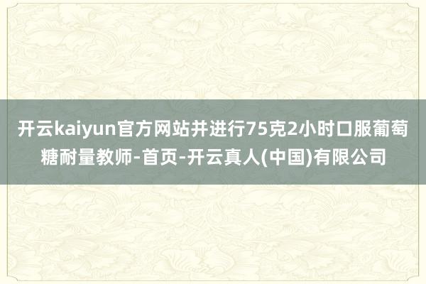 开云kaiyun官方网站并进行75克2小时口服葡萄糖耐量教师-首页-开云真人(中国)有限公司