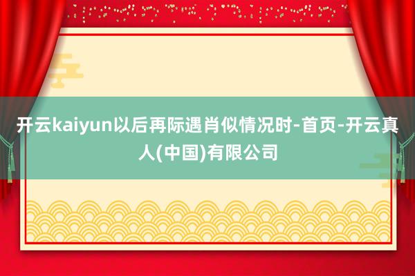 开云kaiyun以后再际遇肖似情况时-首页-开云真人(中国)有限公司