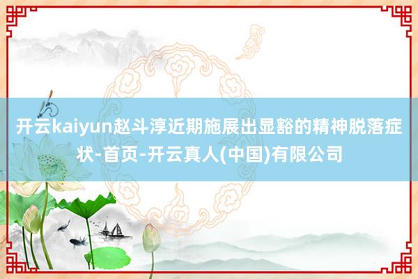 开云kaiyun赵斗淳近期施展出显豁的精神脱落症状-首页-开云真人(中国)有限公司