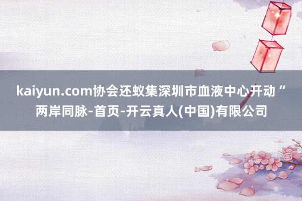 kaiyun.com协会还蚁集深圳市血液中心开动“两岸同脉-首页-开云真人(中国)有限公司