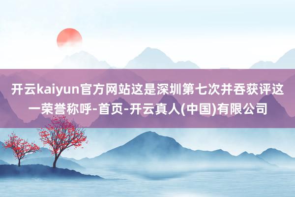 开云kaiyun官方网站这是深圳第七次并吞获评这一荣誉称呼-首页-开云真人(中国)有限公司