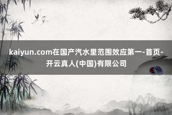 kaiyun.com在国产汽水里范围效应第一-首页-开云真人(中国)有限公司