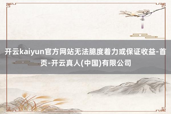 开云kaiyun官方网站无法臆度着力或保证收益-首页-开云真人(中国)有限公司