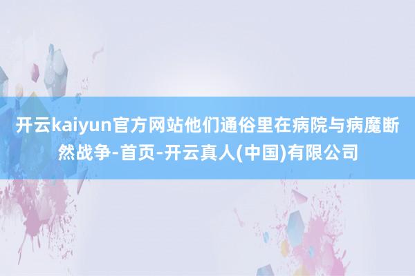 开云kaiyun官方网站他们通俗里在病院与病魔断然战争-首页-开云真人(中国)有限公司