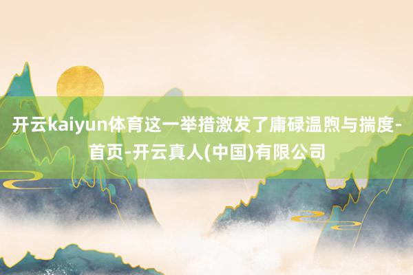 开云kaiyun体育这一举措激发了庸碌温煦与揣度-首页-开云真人(中国)有限公司