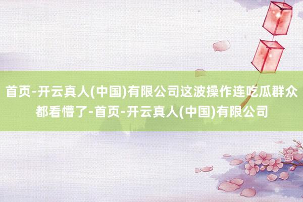 首页-开云真人(中国)有限公司这波操作连吃瓜群众都看懵了-首页-开云真人(中国)有限公司