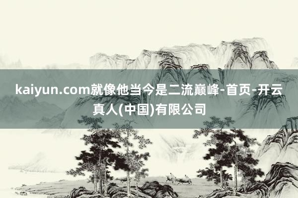 kaiyun.com就像他当今是二流巅峰-首页-开云真人(中国)有限公司
