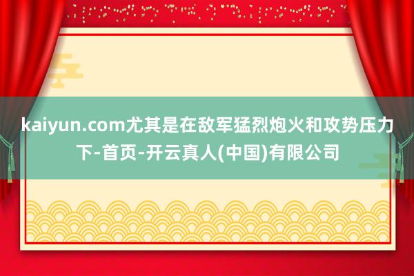 kaiyun.com尤其是在敌军猛烈炮火和攻势压力下-首页-开云真人(中国)有限公司