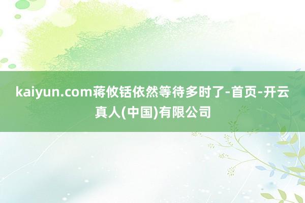 kaiyun.com蒋攸铦依然等待多时了-首页-开云真人(中国)有限公司
