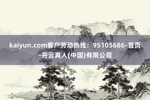 kaiyun.com客户劳动热线：95105686-首页-开云真人(中国)有限公司