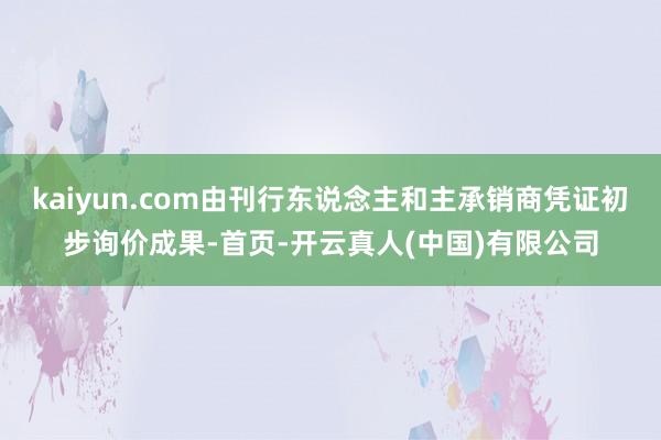 kaiyun.com由刊行东说念主和主承销商凭证初步询价成果-首页-开云真人(中国)有限公司