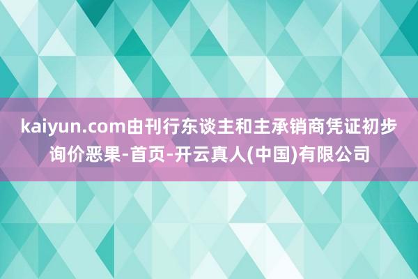 kaiyun.com由刊行东谈主和主承销商凭证初步询价恶果-首页-开云真人(中国)有限公司