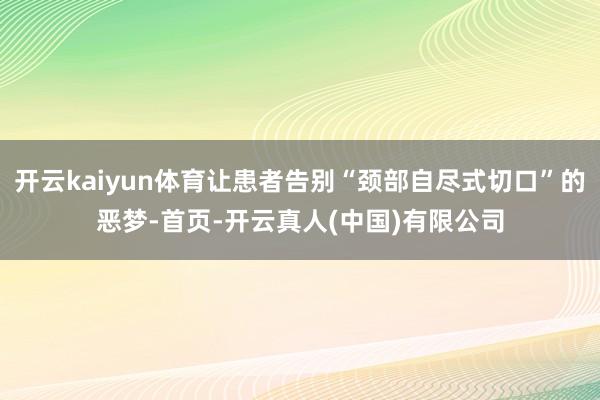 开云kaiyun体育让患者告别“颈部自尽式切口”的恶梦-首页-开云真人(中国)有限公司