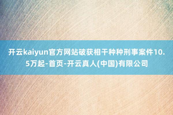 开云kaiyun官方网站破获相干种种刑事案件10.5万起-首页-开云真人(中国)有限公司