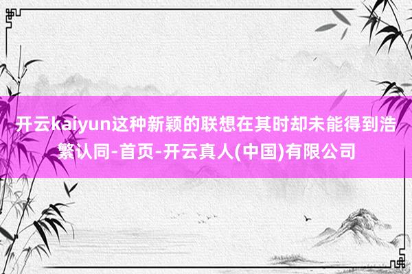 开云kaiyun这种新颖的联想在其时却未能得到浩繁认同-首页-开云真人(中国)有限公司