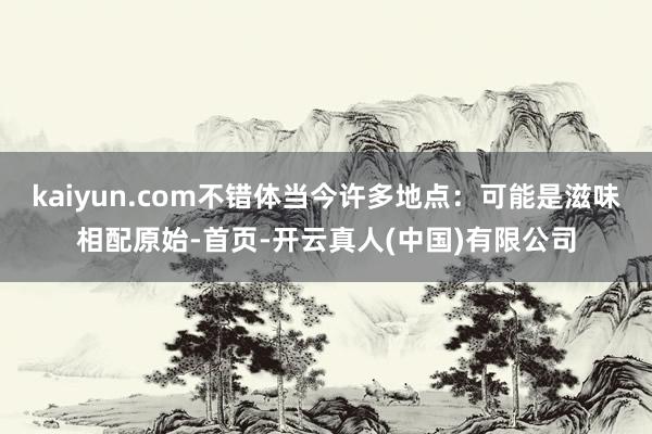kaiyun.com不错体当今许多地点：可能是滋味相配原始-首页-开云真人(中国)有限公司