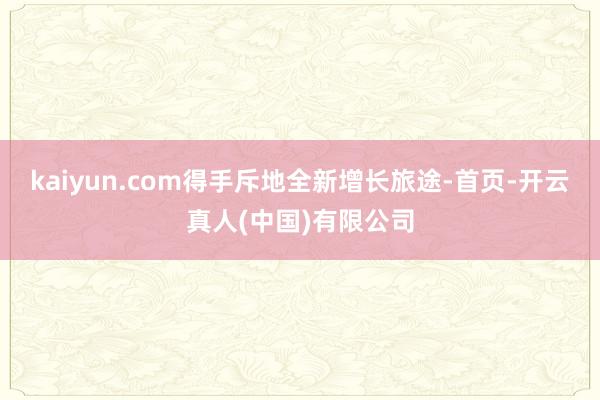 kaiyun.com得手斥地全新增长旅途-首页-开云真人(中国)有限公司