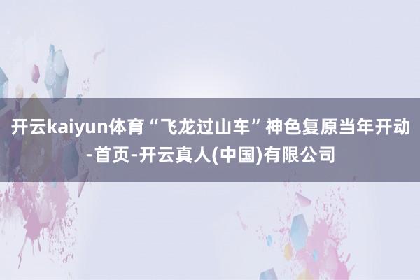 开云kaiyun体育“飞龙过山车”神色复原当年开动-首页-开云真人(中国)有限公司