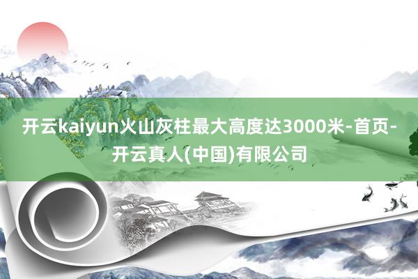 开云kaiyun火山灰柱最大高度达3000米-首页-开云真人(中国)有限公司