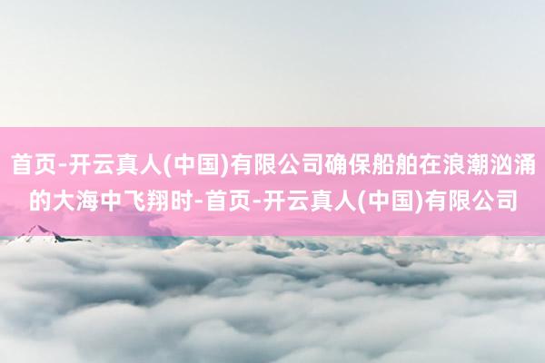 首页-开云真人(中国)有限公司确保船舶在浪潮汹涌的大海中飞翔时-首页-开云真人(中国)有限公司