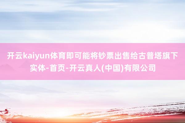 开云kaiyun体育即可能将钞票出售给古普塔旗下实体-首页-开云真人(中国)有限公司