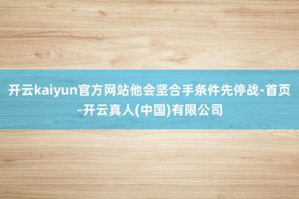 开云kaiyun官方网站他会坚合手条件先停战-首页-开云真人(中国)有限公司