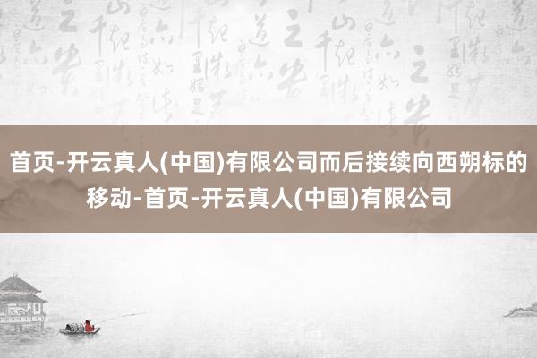 首页-开云真人(中国)有限公司而后接续向西朔标的移动-首页-开云真人(中国)有限公司