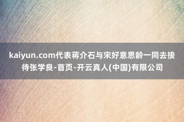 kaiyun.com代表蒋介石与宋好意思龄一同去接待张学良-首页-开云真人(中国)有限公司