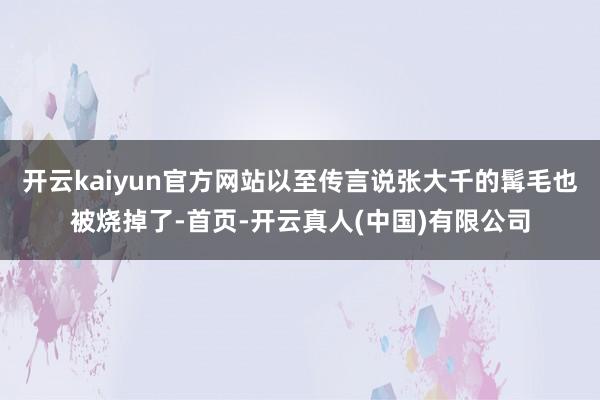 开云kaiyun官方网站以至传言说张大千的髯毛也被烧掉了-首页-开云真人(中国)有限公司