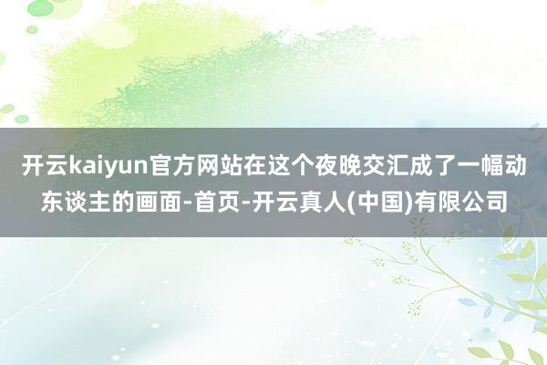 开云kaiyun官方网站在这个夜晚交汇成了一幅动东谈主的画面-首页-开云真人(中国)有限公司