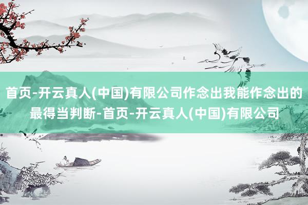 首页-开云真人(中国)有限公司作念出我能作念出的最得当判断-首页-开云真人(中国)有限公司