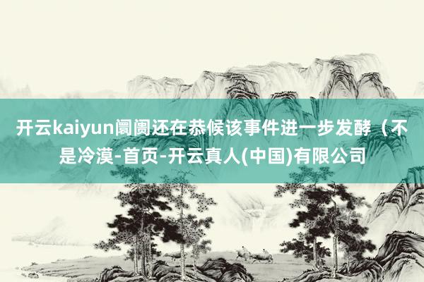 开云kaiyun阛阓还在恭候该事件进一步发酵（不是冷漠-首页-开云真人(中国)有限公司