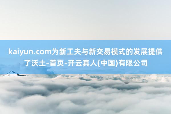 kaiyun.com为新工夫与新交易模式的发展提供了沃土-首页-开云真人(中国)有限公司