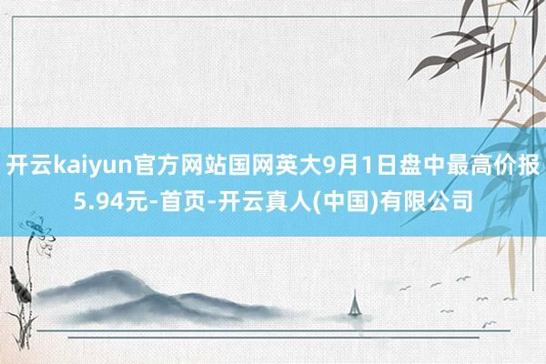 开云kaiyun官方网站国网英大9月1日盘中最高价报5.94元-首页-开云真人(中国)有限公司