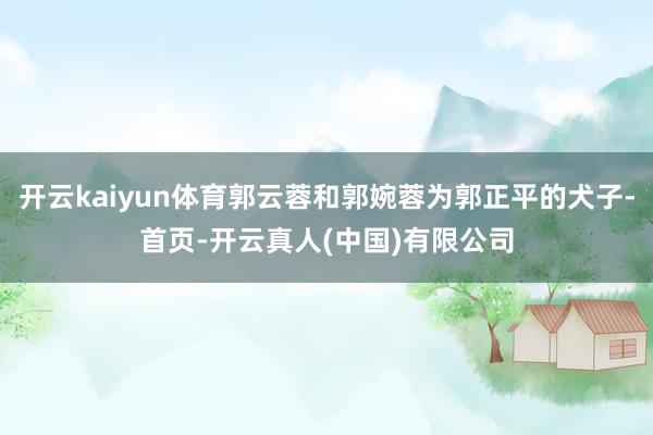开云kaiyun体育郭云蓉和郭婉蓉为郭正平的犬子-首页-开云真人(中国)有限公司