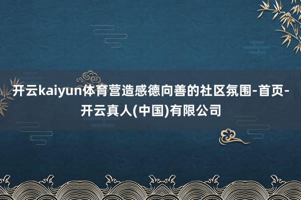 开云kaiyun体育营造感德向善的社区氛围-首页-开云真人(中国)有限公司