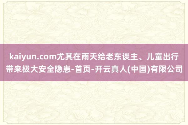 kaiyun.com尤其在雨天给老东谈主、儿童出行带来极大安全隐患-首页-开云真人(中国)有限公司