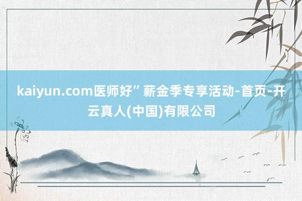 kaiyun.com医师好”薪金季专享活动-首页-开云真人(中国)有限公司