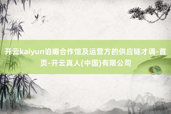 开云kaiyun谄媚合作馆及运营方的供应链才调-首页-开云真人(中国)有限公司