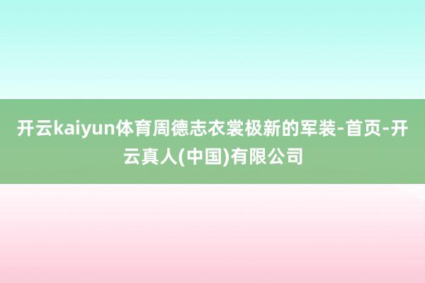 开云kaiyun体育周德志衣裳极新的军装-首页-开云真人(中国)有限公司