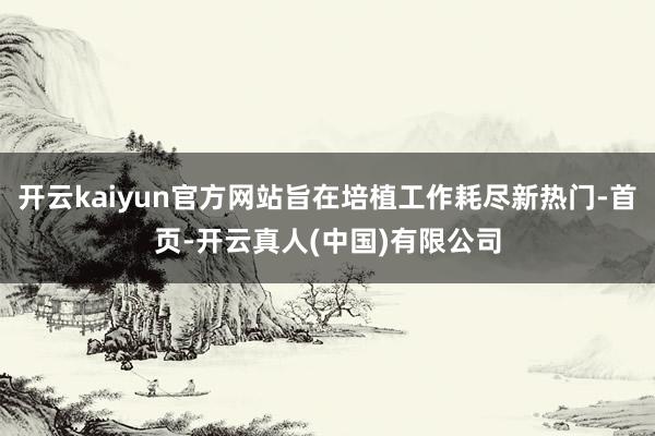 开云kaiyun官方网站旨在培植工作耗尽新热门-首页-开云真人(中国)有限公司