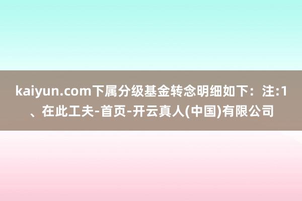 kaiyun.com下属分级基金转念明细如下:注:1、在此工夫-首页-开云真人(中国)有限公司