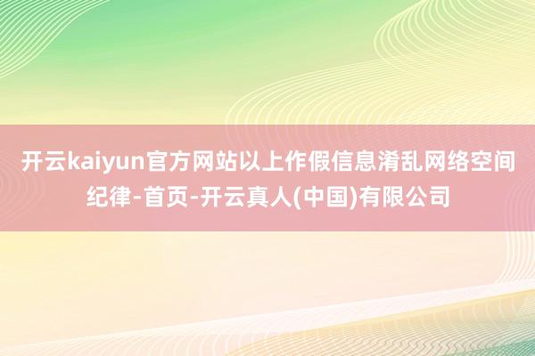 开云kaiyun官方网站以上作假信息淆乱网络空间纪律-首页-开云真人(中国)有限公司