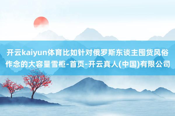 开云kaiyun体育比如针对俄罗斯东谈主囤货风俗作念的大容量雪柜-首页-开云真人(中国)有限公司