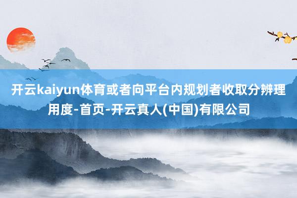开云kaiyun体育或者向平台内规划者收取分辨理用度-首页-开云真人(中国)有限公司